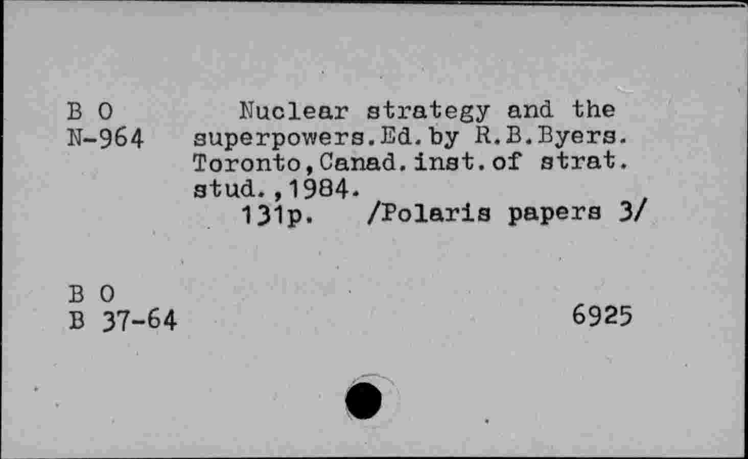 ﻿B 0	Nuclear strategy and the
N-964 superpowers.Ed.by R.B.Byers.
Toronto,Canad.inst.of strat. stud.,1984-
131p. /Polaris papers 3/
B 0
B 37-64
6925